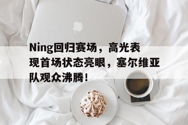 Ning回归赛场,高光表现首场状态亮眼,塞尔维亚队观众沸腾!的简单介绍 Ning回归赛场,高光表现首场状态亮眼,塞尔维亚队观众沸腾!的简单介绍